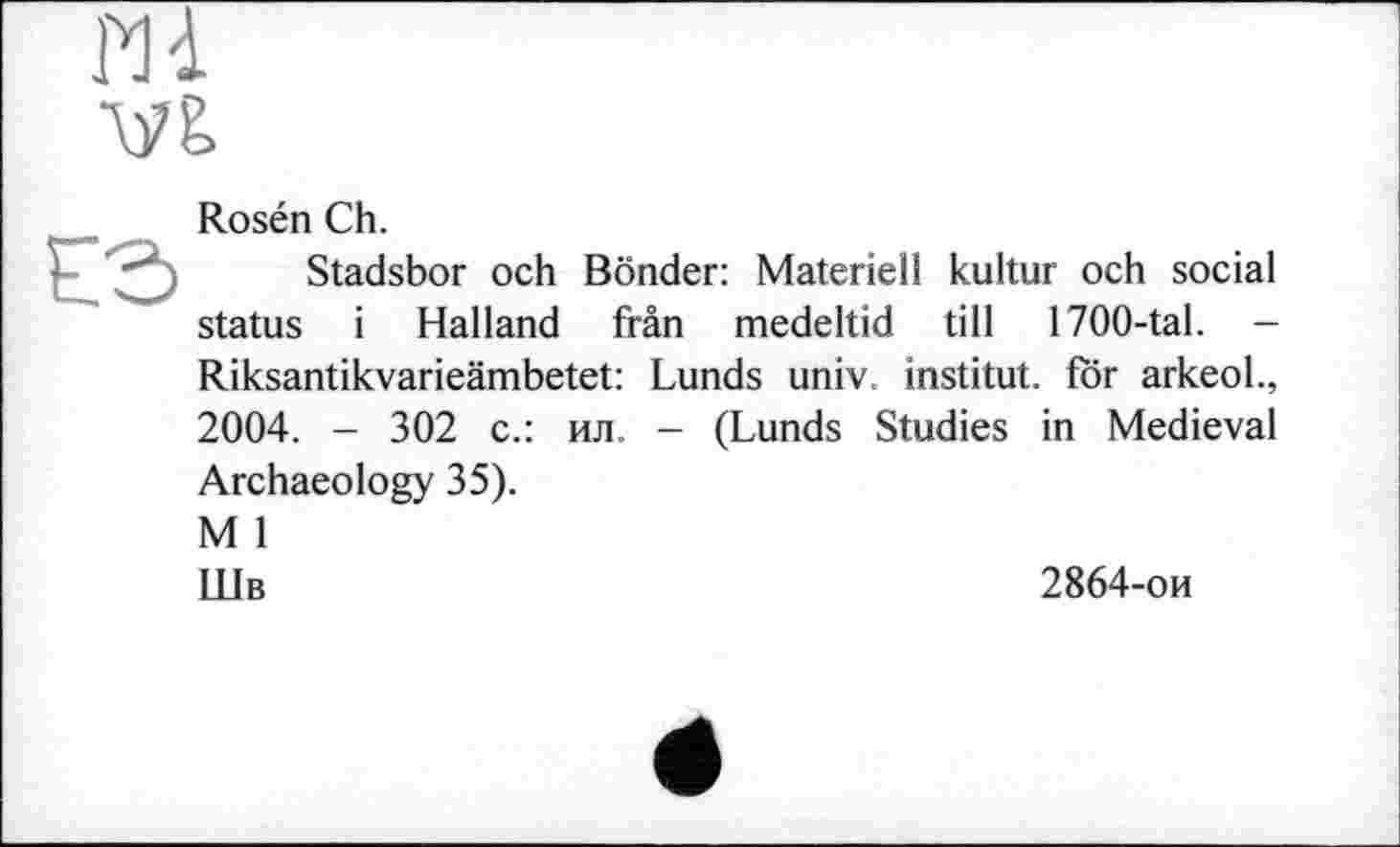 ﻿Hi
Ш
Rosén Ch.
Stadsbor och Bonder: Materiell kultur och social status і Halland frân medeltid till 1700-tal. -
Riksantikvarieämbetet: Lunds univ. institut, for arkeol., 2004. - 302 с.: ил. - (Lunds Studies in Medieval Archaeology 35).
M 1
Шв
2864-ои